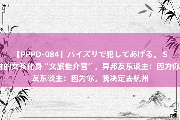 【PPPD-084】パイズリで犯してあげる。 SARA 住富阳乡村的女孩化身“文旅推介官”，异邦友东谈主：因为你，我决定去杭州