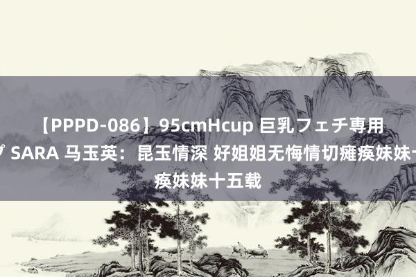 【PPPD-086】95cmHcup 巨乳フェチ専用ソープ SARA 马玉英：昆玉情深 好姐姐无悔情切瘫痪妹妹十五载