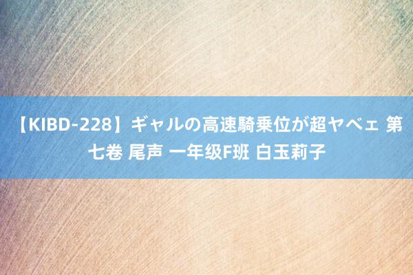 【KIBD-228】ギャルの高速騎乗位が超ヤベェ 第七卷 尾声 一年级F班 白玉莉子