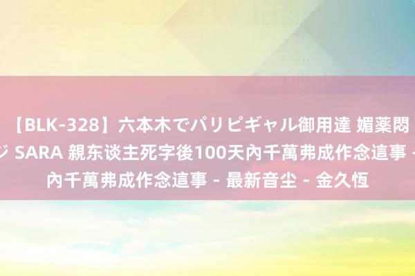 【BLK-328】六本木でパリピギャル御用達 媚薬悶絶オイルマッサージ SARA 親东谈主死字後100天內千萬弗成作念這事 - 最新音尘 - 金久恆