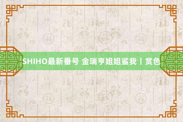 SHIHO最新番号 金瑞亨姐姐鲨我丨赏色