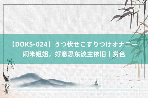 【DOKS-024】うつ伏せこすりつけオナニー 闹米姐姐，好意思东谈主依旧丨赏色