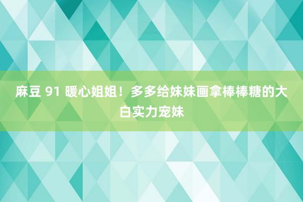 麻豆 91 暖心姐姐！多多给妹妹画拿棒棒糖的大白实力宠妹