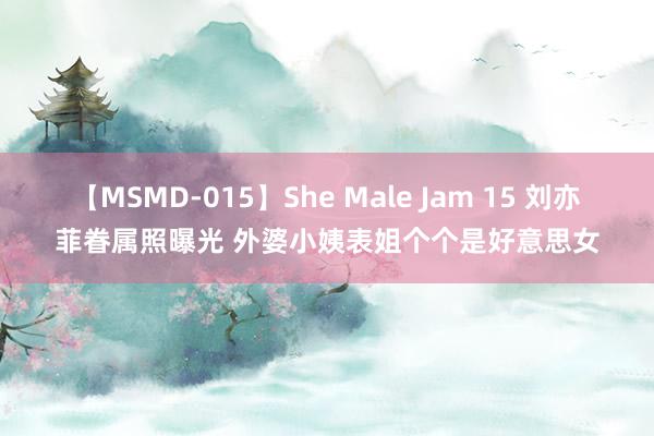 【MSMD-015】She Male Jam 15 刘亦菲眷属照曝光 外婆小姨表姐个个是好意思女