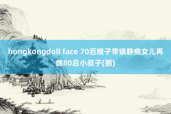 hongkongdoll face 70后嫂子带镇静病女儿再醮80后小叔子(图)