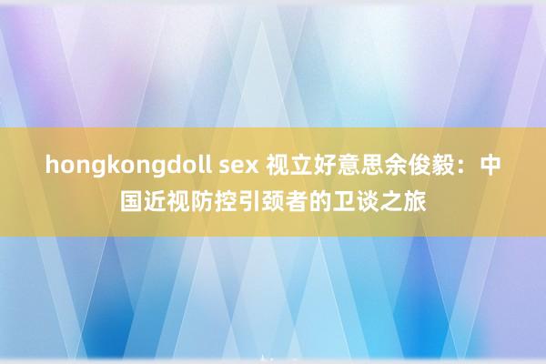 hongkongdoll sex 视立好意思余俊毅：中国近视防控引颈者的卫谈之旅