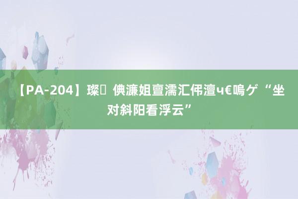 【PA-204】璨倎濂姐亶濡汇伄澶ч€嗚ゲ “坐对斜阳看浮云”