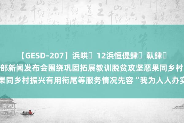 【GESD-207】浜哄12浜恒偍銉倝銉兂銉€銉笺儵銉炽儔 教训部新闻发布会围绕巩固拓展教训脱贫攻坚恶果同乡村振兴有用衔尾等服务情况先容“我为人人办实事”实践举止奏凯