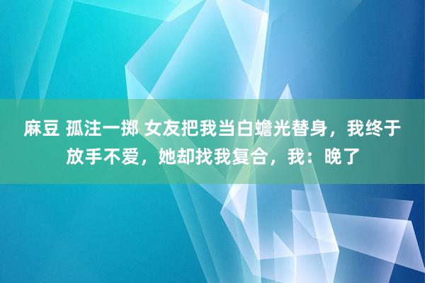 麻豆 孤注一掷 女友把我当白蟾光替身，我终于放手不爱，她却找我复合，我：晚了