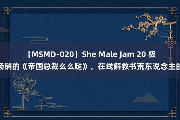 【MSMD-020】She Male Jam 20 极端畅销的《帝国总裁么么哒》，在线解救书荒东说念主的心