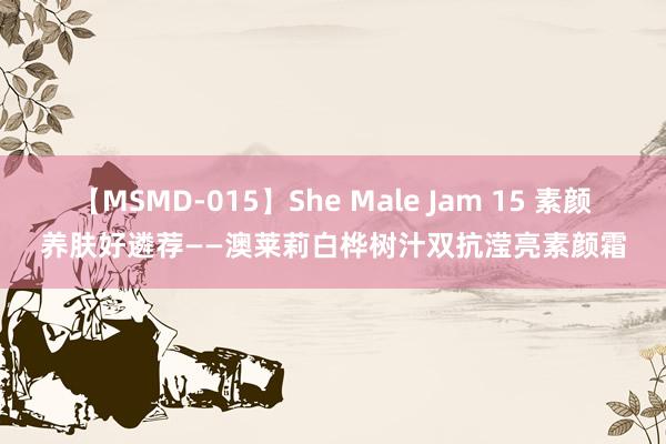 【MSMD-015】She Male Jam 15 素颜养肤好遴荐——澳莱莉白桦树汁双抗滢亮素颜霜