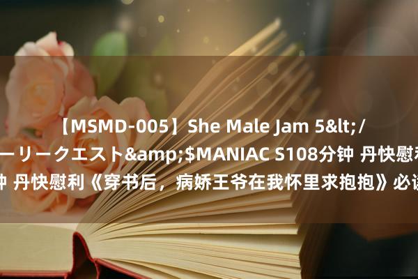 【MSMD-005】She Male Jam 5</a>2008-08-04グローリークエスト&$MANIAC S108分钟 丹快慰利《穿书后，病娇王爷在我怀里求抱抱》必读章节看过的齐点赞！