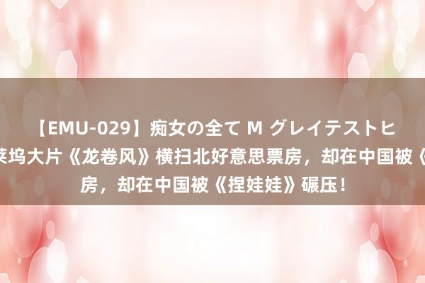 【EMU-029】痴女の全て M グレイテストヒッツ 4時間 好莱坞大片《龙卷风》横扫北好意思票房，却在中国被《捏娃娃》碾压！