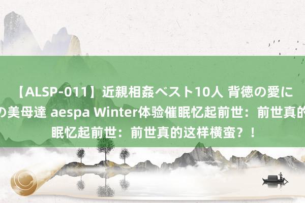 【ALSP-011】近親相姦ベスト10人 背徳の愛に溺れた10人の美母達 aespa Winter体验催眠忆起前世：前世真的这样横蛮？！