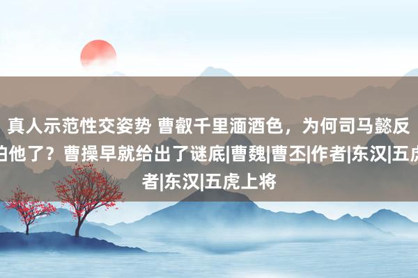 真人示范性交姿势 曹叡千里湎酒色，为何司马懿反而更怕他了？曹操早就给出了谜底|曹魏|曹丕|作者|东汉|五虎上将