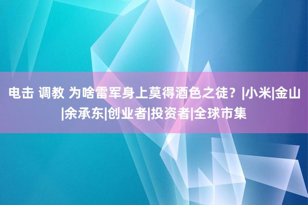 电击 调教 为啥雷军身上莫得酒色之徒？|小米|金山|余承东|创业者|投资者|全球市集