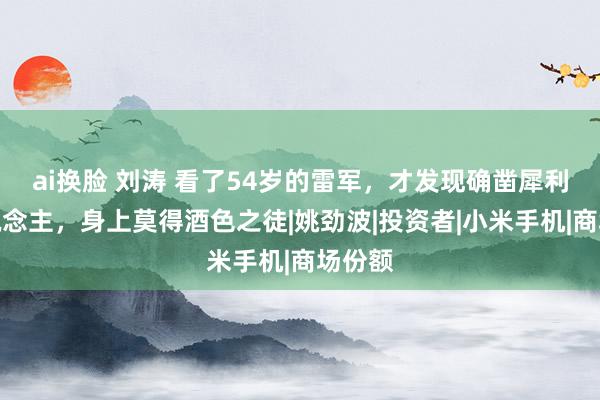 ai换脸 刘涛 看了54岁的雷军，才发现确凿犀利的东说念主，身上莫得酒色之徒|姚劲波|投资者|小米手机|商场份额