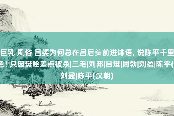 巨乳 風俗 吕媭为何总在吕后头前进诽语， 说陈平千里迷酒色! 只因樊哙差点被杀|三毛|刘邦|吕雉|周勃|刘盈|陈平(汉朝)