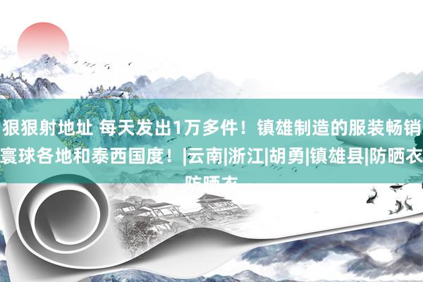 狠狠射地址 每天发出1万多件！镇雄制造的服装畅销寰球各地和泰西国度！|云南|浙江|胡勇|镇雄县|防晒衣