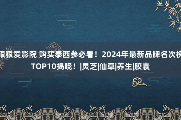 狠狠爱影院 购买泰西参必看！2024年最新品牌名次榜TOP10揭晓！|灵芝|仙草|养生|胶囊