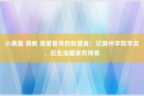 小黑屋 调教 渴望皆市的盼望者：记滁州学院学友、后生油画家苏梓寒