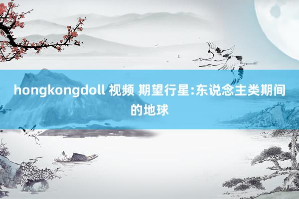 hongkongdoll 视频 期望行星:东说念主类期间的地球