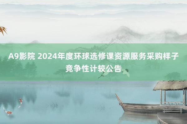 A9影院 2024年度环球选修课资源服务采购样子竞争性计较公告