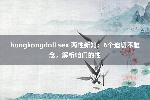 hongkongdoll sex 两性新知：6个迫切不雅念，解析咱们的性