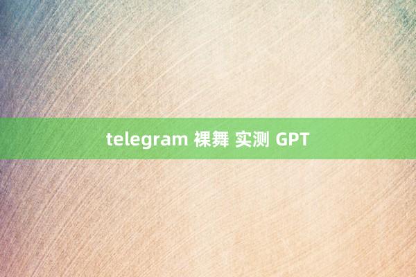 telegram 裸舞 实测 GPT