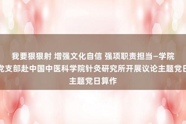 我要狠狠射 增强文化自信 强项职责担当—学院行政党支部赴中国中医科学院针灸研究所开展议论主题党日算作