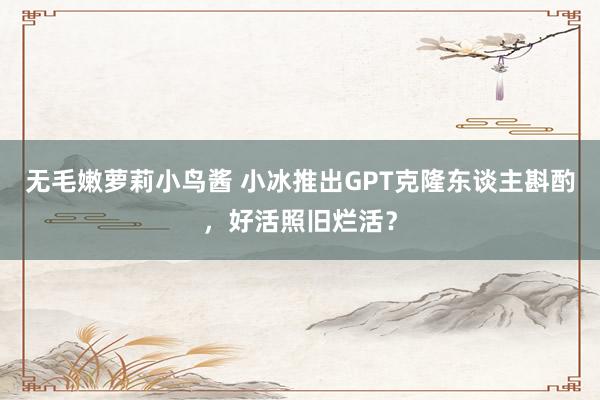 无毛嫩萝莉小鸟酱 小冰推出GPT克隆东谈主斟酌，好活照旧烂活？