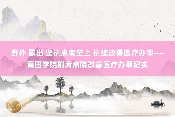 野外 露出 坚执患者至上 执续改善医疗办事——莆田学院附庸病院改善医疗办事纪实