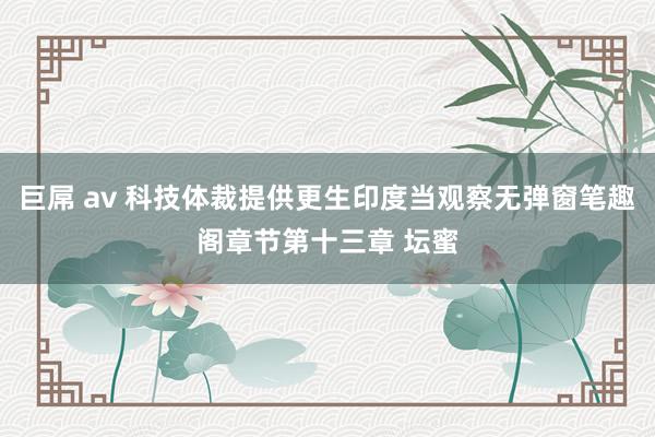 巨屌 av 科技体裁提供更生印度当观察无弹窗笔趣阁章节第十三章 坛蜜