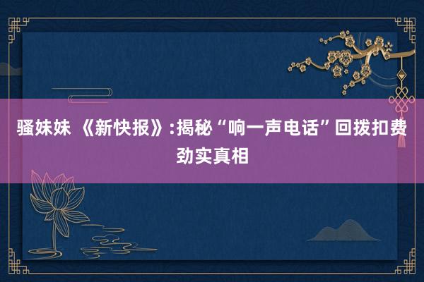 骚妹妹 《新快报》:揭秘“响一声电话”回拨扣费劲实真相