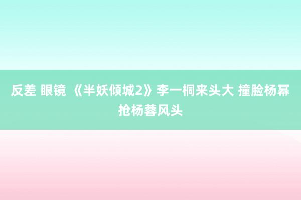 反差 眼镜 《半妖倾城2》李一桐来头大 撞脸杨幂抢杨蓉风头