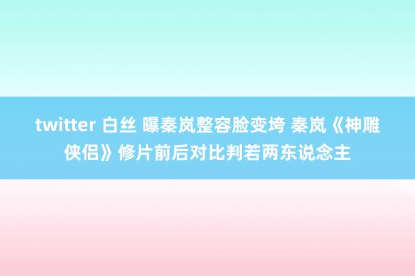 twitter 白丝 曝秦岚整容脸变垮 秦岚《神雕侠侣》修片前后对比判若两东说念主