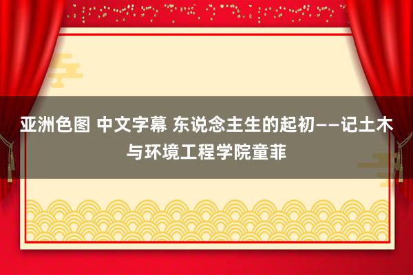 亚洲色图 中文字幕 东说念主生的起初——记土木与环境工程学院童菲