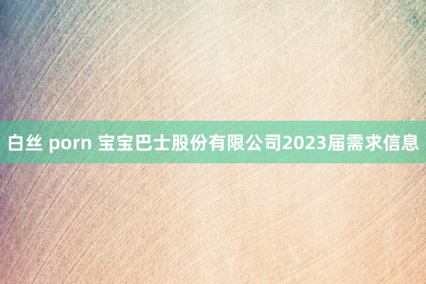 白丝 porn 宝宝巴士股份有限公司2023届需求信息