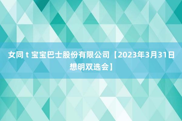 女同 t 宝宝巴士股份有限公司【2023年3月31日想明双选会】