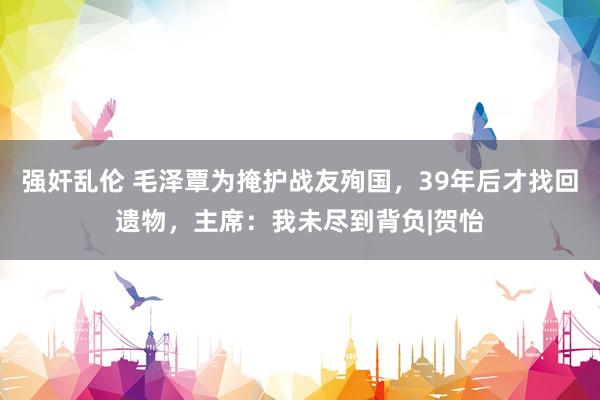 强奸乱伦 毛泽覃为掩护战友殉国，39年后才找回遗物，主席：我未尽到背负|贺怡