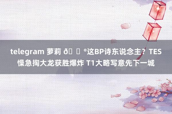 telegram 萝莉 🎮这BP诗东说念主？TES懆急掏大龙获胜爆炸 T1大略写意先下一城