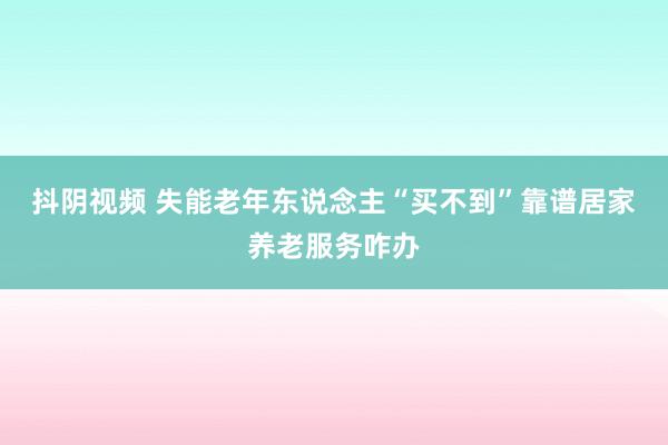 抖阴视频 失能老年东说念主“买不到”靠谱居家养老服务咋办