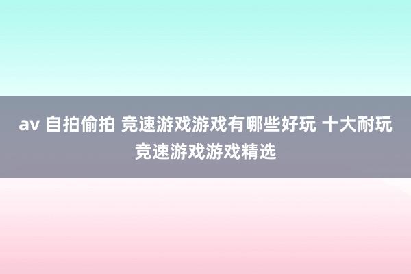 av 自拍偷拍 竞速游戏游戏有哪些好玩 十大耐玩竞速游戏游戏精选