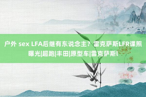 户外 sex LFA后继有东说念主？雷克萨斯LFR谍照曝光|超跑|丰田|原型车|雷克萨斯l