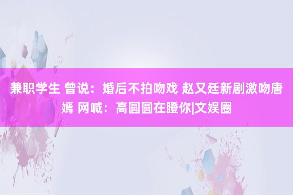 兼职学生 曾说：婚后不拍吻戏 赵又廷新剧激吻唐嫣 网喊：高圆圆在瞪你|文娱圈