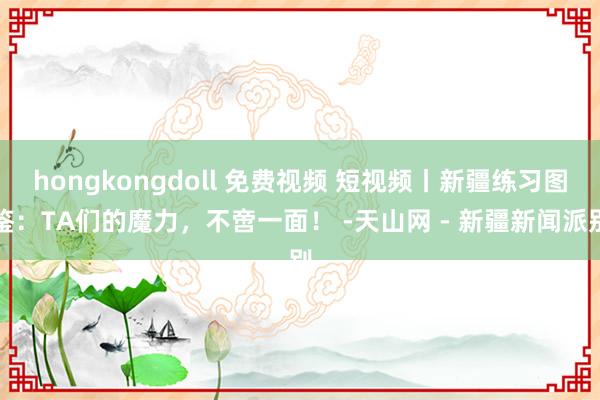 hongkongdoll 免费视频 短视频丨新疆练习图鉴：TA们的魔力，不啻一面！ -天山网 - 新疆新闻派别