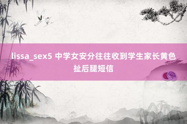 lissa_sex5 中学女安分往往收到学生家长黄色扯后腿短信