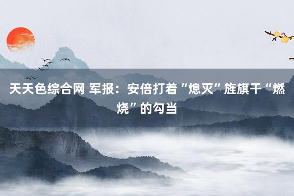 天天色综合网 军报：安倍打着“熄灭”旌旗干“燃烧”的勾当