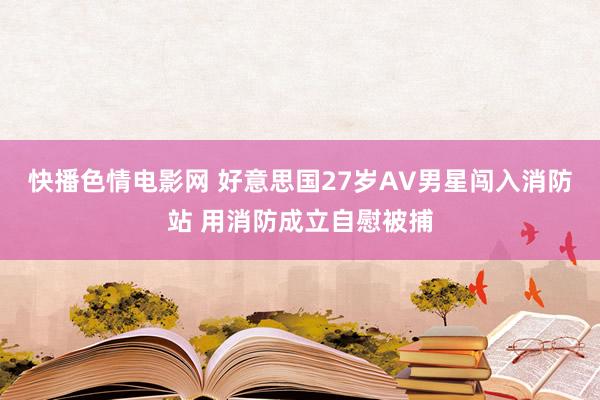 快播色情电影网 好意思国27岁AV男星闯入消防站 用消防成立自慰被捕