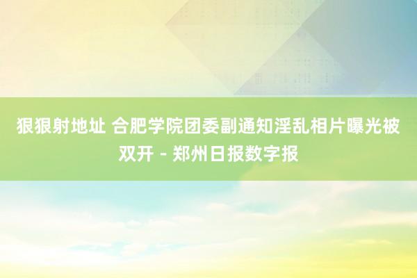 狠狠射地址 合肥学院团委副通知淫乱相片曝光被双开－郑州日报数字报